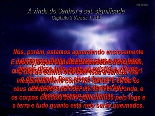 O Dia do Senhor virá com toda a certeza, tão inesperadamente como um ladrão, e então os céus desaparecerão com um terrível estrondo, e os corpos celestes serão consumidos pelo fogo e a terra e tudo quanto está nela serão queimados. E assim, já que tudo ao nosso redor se derreterá, que vidas santas e piedosas nós devemos viver! Vocês devem aguardar ansiosamente aquele dia e apressá-lo –  o dia quando Deus ateará fogo aos céus, e os corpos celestes se derreterão e desaparecerão em chamas. A vinda do Senhor e seu significado Capítulo 3 Versos 1 a 13 Nós, porém, estamos aguardando ansiosamente a promessa divina de novos céus e nova terra depois disso tudo, onde só existirá a virtude. 