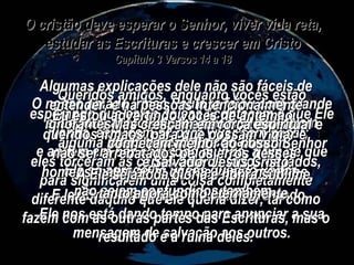 O cristão deve esperar o Senhor, viver vida reta, estudar as Escrituras e crescer em Cristo Capítulo 3 Versos 14 a 18 Queridos amigos, enquanto vocês estão esperando que estas coisas aconteçam e que Ele venha, esforcem-se para viver sem pecar;  e andem em paz com todo mundo, a fim de que Ele se agrade de vocês quando voltar. E lembrem-se porque Ele está esperando.  Ele nos está dando tempo para anunciar a sua mensagem de salvação aos outros. O nosso amado irmão Paulo já falou com grande sabedoria acerca destas mesmas coisas em muitas das suas cartas. Algumas explicações dele não são fáceis de entender, e há pessoas intencionalmente ignorantes que sempre estão pretendendo alguma interpretação fora do comum;  eles torceram as cartas dele de todos os lados, para significarem uma coisa completamente diferente daquilo que ele queria dizer, tal como fazem com as outras partes das Escrituras, mas o resultado é a ruína deles. Eu estou advertindo vocês de antemão, queridos irmãos, para que possam vigiar e não ser arrebatados pelos erros desses homens maus, a fim de que vocês mesmos não sejam confundidos também. Mas cresçam em força espiritual e conheçam melhor ao nosso Senhor e Salvador Jesus Cristo. A Ele seja toda glória e honra sublime, tanto agora como eternamente. 