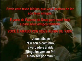 Jesus disse: “ Eu sou o caminho,  a verdade e a vida. Ninguém vem ao Pai  a não ser por mim.” Envie este texto bíblico que você acabou de ler aos teus amigos. É parte da Palavra de Deus para você hoje e para seus amigos também VOCÊ É AMADO POR DEUS ACIMA DE TUDO 