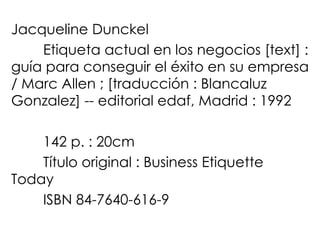 Jacqueline Dunckel Etiqueta actual en los negocios [text] : guía para conseguir el éxito en su empresa / Marc Allen ; [traducción : Blancaluz Gonzalez] -- editorial edaf, Madrid : 1992 142 p. : 20cm Título original : Business Etiquette Today ISBN 84-7640-616-9 