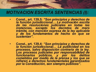 MOTIVACION ESCRITA SENTENCIAS (I): Const., art. 139,5:  “Son principios y derechos de la función jurisdiccional… La motivación escrita de las resoluciones judiciales en todas las instancias, excepto los decretos de mero trámite, con mención expresa de la ley aplicable y de los fundamentos de hecho en que se sustentan”. Const., art. 139,4:  “Son principios y derechos de la función jurisdiccional… La publicidad en los procesos, salvo disposición contraria de la ley. Los procesos judiciales por responsabilidad de funcionarios públicos, y por los delitos cometidos por medio de la prensa y los que se refieren a derechos fundamentales garantizados por la Constitución, son siempre públicos”. 