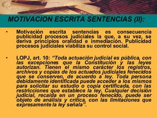 MOTIVACION ESCRITA SENTENCIAS (II): Motivación escrita sentencias es consecuencia publicidad procesos judiciales la que, a su vez, se deriva principios oralidad e inmediación. Publicidad procesos judiciales viabiliza su control social. LOPJ, art. 10:  “Toda actuación judicial es pública, con las excepciones que la Constitución y las leyes autorizan. Tienen el mismo carácter los registros, archivos y copias de los actuados judiciales fenecidos que se conserven, de acuerdo a ley. Toda persona debidamente identificada puede acceder a los mismos para solicitar su estudio o copia certificada, con las restricciones que establece la ley. Cualquier decisión judicial, recaída en un proceso fenecido, puede ser objeto de análisis y crítica, con las limitaciones que expresamente la ley señala”. 