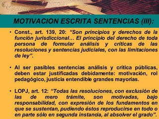 MOTIVACION ESCRITA SENTENCIAS (III): Const., art. 139, 20:  “Son principios y derechos de la función jurisdiccional… El principio del derecho de toda persona de formular análisis y críticas de las resoluciones y sentencias judiciales, con las limitaciones de ley”. Al ser pasibles sentencias análisis y crítica públicas, deben estar justificadas debidamente: motivación, rol pedagógico, justicia entendible grandes mayorías. LOPJ, art. 12:  “Todas las resoluciones, con exclusión de las de mero trámite, son motivadas, bajo responsabilidad, con expresión de los fundamentos en que se sustentan, pudiendo éstos reproducirse en todo o en parte sólo en segunda instancia, al absolver el grado”. 