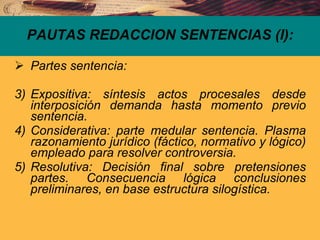 PAUTAS REDACCION SENTENCIAS (I): Partes sentencia: Expositiva: síntesis actos procesales desde interposición demanda hasta momento previo sentencia. Considerativa: parte medular sentencia. Plasma razonamiento jurídico (fáctico, normativo y lógico) empleado para resolver controversia. Resolutiva: Decisión final sobre pretensiones partes. Consecuencia lógica conclusiones preliminares, en base estructura silogística. 
