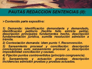 PAUTAS REDACCION SENTENCIAS (II): Contenido parte expositiva: 1) Demanda: identificación demandante y demandado, identificación petitorio (facilita fallo estricta petita), descripción principales fundamentos hecho, descripción fundamentación jurídica, sumilla resolución admisión a trámite. 2) Contestación demanda: idem punto 1. Reconvención. 3) Saneamiento procesal y conciliación: descripción conclusiones auto saneamiento procesal y, descripción imposibilidad conciliación y causas. 4) Fijación puntos controvertidos (principio congruencia). 5) Saneamiento y actuación pruebas: descripción incidencias admisión pruebas y pruebas actuadas. 