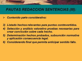 Contenido parte considerativa: Listado hechos relevantes para puntos controvertidos. Selección y análisis valorativo pruebas necesarias para crear convicción sobre cada hecho. Determinación hechos probados, subsunción normativa y aplicación consecuencia legal. Considerando final que permita anticipar sentido fallo. PAUTAS REDACCION SENTENCIAS (III): 