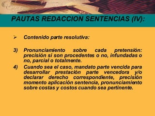 PAUTAS REDACCION SENTENCIAS (IV):  Contenido parte resolutiva: Pronunciamiento sobre cada pretensión: precisión si son procedentes o no, infundadas o no, parcial o totalmente. Cuando sea el caso, mandato parte vencida para desarrollar prestación parte vencedora y/o declarar derecho correspondiente, precisión momento aplicación sentencia, pronunciamiento sobre costas y costos cuando sea pertinente. 