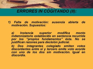 ERRORES IN COGITANDO (II): 1) Falta de motivación: ausencia abierta de motivación. Supuestos: a) Instancia superior modifica monto indemnizatorio establecido en sentencia recurrida por los “propios fundamentos” ésta. No se justifican razones para decisión judicial. b) Dos integrantes colegiado emiten votos discordantes entre sí y tercero emite voto acorde con uno de los dos sin motivación. Igual en discordia.  