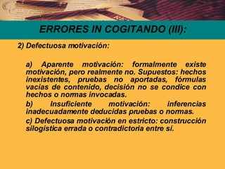 ERRORES IN COGITANDO (III): 2) Defectuosa motivación: a) Aparente motivación: formalmente existe motivación, pero realmente no. Supuestos: hechos inexistentes, pruebas no aportadas, fórmulas vacías de contenido, decisión no se condice con hechos o normas invocadas. b) Insuficiente motivación: inferencias inadecuadamente deducidas pruebas o normas. c) Defectuosa motivación en estricto: construcción silogística errada o contradictoria entre sí. 
