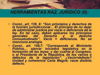 HERRAMIENTAS RAZ. JURIDICO (II): Const., art. 139, 8: “Son principios y derechos de la función jurisdiccional… El principio de no dejar de administrar justicia por vacío o deficiencia de la ley. En tal caso, deben aplicarse los principios generales del Derecho y el derecho consuetudinario”. Vacío = deficiencia. No se menciona analogía. Const., art. 159,7: “Corresponde al Ministerio Público… ejercer iniciativa legislativa en la formación de las leyes; y dar cuenta al Congreso, o al Presidente de la República, de los vacíos o defectos de la legislación”. ¿Vacío=defecto? Unidad y coherencia Carta Magna: vacío distinto defecto. 