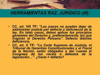 HERRAMIENTAS RAZ. JURIDICO (III): CC, art. VIII TP:  “Los jueces no pueden dejar de administrar justicia por defecto o deficiencia de la ley. En tales casos, deben aplicar los principios generales del Derecho y, preferentemente, los que inspiran el Derecho Peruano”.  Defecto distinto deficiencia. CC, art. X TP:  “La Corte Suprema de Justicia, el Tribunal de Garantías Constitucionales y el Fiscal de la Nación, están obligados a dar cuenta al Congreso de los vacíos o defectos de la legislación…” . ¿Vacío = defecto? 