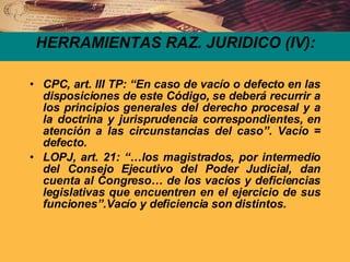 HERRAMIENTAS RAZ. JURIDICO (IV): CPC, art. III TP: “En caso de vacío o defecto en las disposiciones de este Código, se deberá recurrir a los principios generales del derecho procesal y a la doctrina y jurisprudencia correspondientes, en atención a las circunstancias del caso”. Vacío = defecto. LOPJ, art. 21: “…los magistrados, por intermedio del Consejo Ejecutivo del Poder Judicial, dan cuenta al Congreso… de los vacíos y deficiencias legislativas que encuentren en el ejercicio de sus funciones”.Vacío y deficiencia son distintos.  