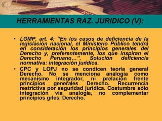 HERRAMIENTAS RAZ. JURIDICO (V): LOMP, art. 4: “En los casos de deficiencia de la legislación nacional, el Ministerio Público tendrá en consideración los principios generales del Derecho y, preferentemente, los que inspiran el Derecho Peruano…”. Solución deficiencia normativa: integración jurídica. CPC y LOPJ no se condicen teoría general Derecho. No se menciona analogía como mecanismo integrador, ni prelación frente principios generales Derecho. Recurrencia restrictiva por seguridad jurídica. Costumbre sólo integración vía analogía, no complementar principios grles. Derecho. 