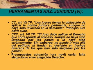 HERRAMIENTAS RAZ. JURIDICO (VI): CC, art. VII TP: “Los jueces tienen la obligación de aplicar la norma jurídica pertinente, aunque no haya sido invocada en la demanda”. Principio iura novit curia. CPC, art. VII TP: “El juez debe aplicar el Derecho que corresponda al proceso, aunque no haya sido invocado por las partes o lo haya sido erróneamente. Sin embargo, no puede ir más allá del petitorio ni fundar su decisión en hechos diversos de los que han sido alegados por las partes”. Presupuestos actuación iura novit curia: falta alegación o error alegación Derecho. 