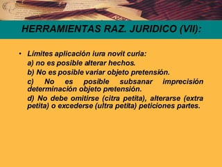 HERRAMIENTAS RAZ. JURIDICO (VII): Límites aplicación iura novit curia:  a) no es posible alterar hechos. b) No es posible variar objeto pretensión. c) No es posible subsanar imprecisión determinación objeto pretensión. d) No debe omitirse (citra petita), alterarse (extra petita) o excederse (ultra petita) peticiones partes. 