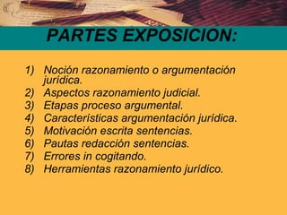 PARTES EXPOSICION: Noción razonamiento o argumentación jurídica. Aspectos razonamiento judicial. Etapas proceso argumental. Características argumentación jurídica. Motivación escrita sentencias. Pautas redacción sentencias.  Errores in cogitando. Herramientas razonamiento jurídico. 