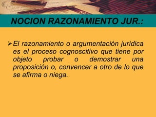 NOCION RAZONAMIENTO JUR.: El razonamiento o argumentación jurídica es el proceso cognoscitivo que tiene por objeto probar o demostrar una proposición o, convencer a otro de lo que se afirma o niega. 