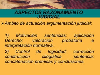 ASPECTOS RAZONAMIENTO JUDICIAL Ambito de actuación argumentación judicial: 1) Motivación sentencias: aplicación Derecho: valoración probatoria e interpretación normativa. 2) Control de logicidad: corrección construcción silogística sentencia: concatenación premisas y conclusiones. 