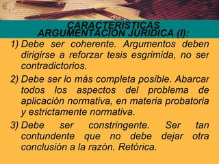 Debe ser coherente. Argumentos deben dirigirse a reforzar tesis esgrimida, no ser contradictorios. Debe ser lo más completa posible. Abarcar todos los aspectos del problema de aplicación normativa, en materia probatoria y estrictamente normativa. Debe ser constringente. Ser tan contundente que no debe dejar otra conclusión a la razón. Retórica. CARACTERISTICAS ARGUMENTACION JURIDICA (I): 
