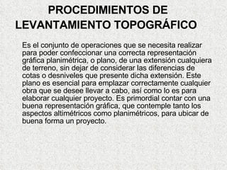 PROCEDIMIENTOS DE LEVANTAMIENTO TOPOGRÁFICO   Es el conjunto de operaciones que se necesita realizar para poder confeccionar una correcta representación gráfica planimétrica, o plano, de una extensión cualquiera de terreno, sin dejar de considerar las diferencias de cotas o desniveles que presente dicha extensión. Este plano es esencial para emplazar correctamente cualquier obra que se desee llevar a cabo, así como lo es para elaborar cualquier proyecto. Es primordial contar con una buena representación gráfica, que contemple tanto los aspectos altimétricos como planimétricos, para ubicar de buena forma un proyecto. 