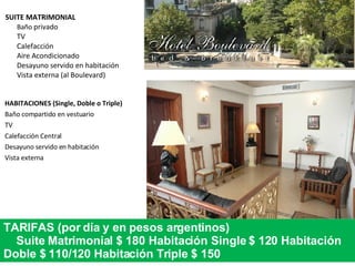 SUITE MATRIMONIAL Baño  privado TV Calefacción Aire Acondicionado Desayuno servido en habitación Vista externa (al Boulevard)  HABITACIONES (Single, Doble o Triple) Baño compartido en vestuario TV Calefacción Central Desayuno servido en habitación Vista externa TARIFAS (por día y en pesos argentinos) Suite Matrimonial $ 180 Habitación Single $ 120 Habitación Doble $ 110/120 Habitación Triple $ 150 
