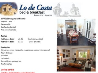 Servicios Desayuno continental                       Internet - Wifi  TV por cable  Calefaccion Central  Aire Acondicionado    Tarifas  Habitación doble         u$s 45             (baño compartido)        Habitación doble         u$s 55               (baño privado)                  Opcionales  Almuerzos, cenas y pequeñas recepciones - cocina internacional  Tours de tango  Traslados  Lavandería  Recepción en aeropuertos  Teléfono y fax      precio por día  estadías prolongadas consultar tarifas  