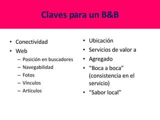 Claves para un B&B Conectividad Web Posición en buscadores Navegabilidad Fotos Vínculos Artículos Ubicación Servicios de valor a Agregado “ Boca a boca” (consistencia en el servicio) “ Sabor local” 