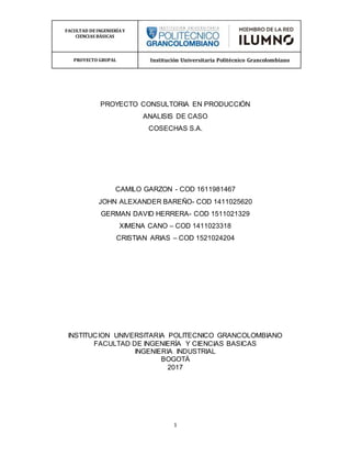 FACULTAD DEINGENIERÍA Y
CIENCIAS BÁSICAS
PROYECTO GRUPAL Institución Universitaria Politécnico Grancolombiano
1
PROYECTO CONSULTORIA EN PRODUCCIÓN
ANALISIS DE CASO
COSECHAS S.A.
CAMILO GARZON - COD 1611981467
JOHN ALEXANDER BAREÑO- COD 1411025620
GERMAN DAVID HERRERA- COD 1511021329
XIMENA CANO – COD 1411023318
CRISTIAN ARIAS – COD 1521024204
INSTITUCION UNIVERSITARIA POLITECNICO GRANCOLOMBIANO
FACULTAD DE INGENIERÍA Y CIENCIAS BASICAS
INGENIERIA INDUSTRIAL
BOGOTÁ
2017
 