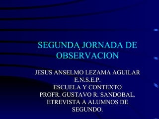 . SEGUNDA JORNADA DE OBSERVACION JESUS ANSELMO LEZAMA AGUILAR E.N.S.E.P. ESCUELA Y CONTEXTO PROFR. GUSTAVO R. SANDOBAL. ETREVISTA A ALUMNOS DE SEGUNDO. 