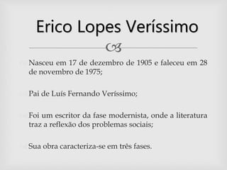 
 Nasceu em 17 de dezembro de 1905 e faleceu em 28
de novembro de 1975;
 Pai de Luís Fernando Veríssimo;
 Foi um escritor da fase modernista, onde a literatura
traz a reflexão dos problemas sociais;
 Sua obra caracteriza-se em três fases.
Erico Lopes Veríssimo
 
