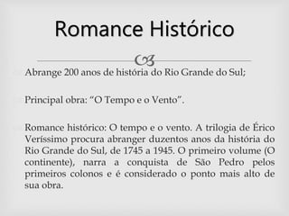  Abrange 200 anos de história do Rio Grande do Sul;
 Principal obra: “O Tempo e o Vento”.
 Romance histórico: O tempo e o vento. A trilogia de Érico
Veríssimo procura abranger duzentos anos da história do
Rio Grande do Sul, de 1745 a 1945. O primeiro volume (O
continente), narra a conquista de São Pedro pelos
primeiros colonos e é considerado o ponto mais alto de
sua obra.
Romance Histórico
 