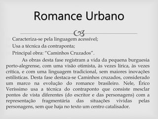  Caracteriza-se pela linguagem acessível;
 Usa a técnica da contraponta;
 Principal obra: “Caminhos Cruzados”.
As obras desta fase registram a vida da pequena burguesia
porto-alegrense, com uma visão otimista, às vezes lírica, às vezes
crítica, e com uma linguagem tradicional, sem maiores inovações
estilísticas. Desta fase destaca-se Caminhos cruzados, considerado
um marco na evolução do romance brasileiro. Nele, Érico
Veríssimo usa a técnica do contraponto que consiste mesclar
pontos de vista diferentes (do escritor e das personagens) com a
representação fragmentária das situações vividas pelas
personagens, sem que haja no texto um centro catalisador.
Romance Urbano
 