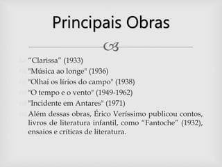 
 “Clarissa” (1933)
 "Música ao longe" (1936)
 "Olhai os lírios do campo" (1938)
 "O tempo e o vento" (1949-1962)
 "Incidente em Antares" (1971)
 Além dessas obras, Érico Veríssimo publicou contos,
livros de literatura infantil, como “Fantoche” (1932),
ensaios e críticas de literatura.
Principais Obras
 
