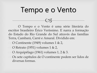 
O Tempo e o Vento é uma série literária do
escritor brasileiro Érico Veríssimo. E narra a formação
do Estado do Rio Grande do Sul através das famílias
Terra, Cambará, Carré e Amaral. Dividido em:
 O Continente (1949) volumes 1 & 2,
 O Retrato (1951) volumes 1 & 2,
 O Arquipélago (1961) volumes 1, 2 & 3.
 Os sete capítulos de O continente podem ser lidos de
diversas formas.
Tempo e o Vento
 