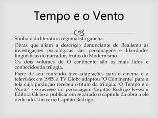  Símbolo da literatura regionalista gaúcha.
 Obras que aliam a descrição denunciante do Realismo às
investigações psicológicas das personagens e liberdades
linguísticas do narrador, frutos do Modernismo.
 Os dois volumes de O continente são os mais lidos e
conhecidos da trilogia.
 Parte de seu conteúdo teve adaptações para o cinema e a
televisão: em 1985, a TV Globo adaptou "O Continente" para a
tela cuja produção recebeu o título da trilogia, "O Tempo e o
Vento" - o sucesso do personagem Capitão Rodrigo levou a
Editora Globo a publicar em separado o capítulo da obra a ele
dedicado, Um certo Capitão Rodrigo.
Tempo e o Vento
 