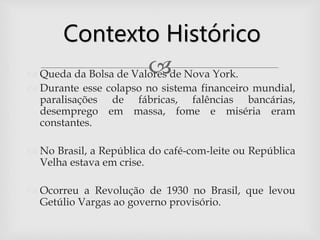  Queda da Bolsa de Valores de Nova York.
 Durante esse colapso no sistema financeiro mundial,
paralisações de fábricas, falências bancárias,
desemprego em massa, fome e miséria eram
constantes.
 No Brasil, a República do café-com-leite ou República
Velha estava em crise.
 Ocorreu a Revolução de 1930 no Brasil, que levou
Getúlio Vargas ao governo provisório.
Contexto Histórico
 
