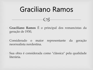 
 Graciliano Ramos É o principal dos romancistas da
geração de 1930,
 Considerado o maior representante da geração
neorrealista nordestina.
 Sua obra é considerada como "clássica" pela qualidade
literária.
Graciliano Ramos
 