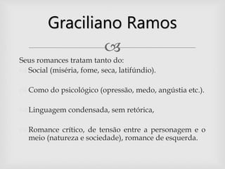 
Seus romances tratam tanto do:
 Social (miséria, fome, seca, latifúndio).
 Como do psicológico (opressão, medo, angústia etc.).
 Linguagem condensada, sem retórica,
 Romance crítico, de tensão entre a personagem e o
meio (natureza e sociedade), romance de esquerda.
Graciliano Ramos
 