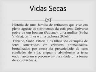 
 História de uma família de retirantes que vive em
pleno agreste os sofrimentos da estiagem. Universo
pobre de um homem (Fabiano), uma mulher (Sinhá
Vitória), os filhos e uma cachorra (Baleia).
 Fabiano, Sinhá Vitória e os filhos são exemplos de
seres convertidos em criaturas, animalizados,
brutalizados por causa da precariedade de suas
condições de vida, enquanto abandonam a terra
onde nasceram e procuravam na cidade uma forma
de sobrevivência.
Vidas Secas
 