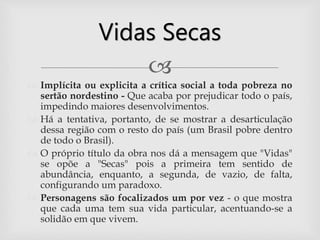 
 Implícita ou explicita a crítica social a toda pobreza no
sertão nordestino - Que acaba por prejudicar todo o país,
impedindo maiores desenvolvimentos.
 Há a tentativa, portanto, de se mostrar a desarticulação
dessa região com o resto do país (um Brasil pobre dentro
de todo o Brasil).
 O próprio título da obra nos dá a mensagem que "Vidas"
se opõe a "Secas" pois a primeira tem sentido de
abundância, enquanto, a segunda, de vazio, de falta,
configurando um paradoxo.
 Personagens são focalizados um por vez - o que mostra
que cada uma tem sua vida particular, acentuando-se a
solidão em que vivem.
Vidas Secas
 