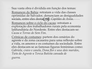 
 Sua vasta obra é dividida em função dos temas:
 Romances da Bahia: retratam a vida das classes
oprimidas de Salvador, denunciam as desigualdades
sociais, entre eles destaca-se: Capitães de Areia.
 Romances sobre o ciclo do cacau: retratam a
exploração dos trabalhadores rurais pela economia
latifundiária do Nordeste. Entre eles destacam-se:
Cacau e Terras do Sem Fim.
 Crônicas de costumes: partem dos cenários do
agreste e da zona cacaueira para uma reflexão sobre
a vida, os amores e os costumes da sociedade. Entre
eles destacam-se as famosas figuras femininas como:
Gabriela, cravo e canela, Dona flor e seus dois maridos,
Tieta do Agreste e Tereza Batista cansada de
 guerra.
 