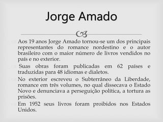  Aos 19 anos Jorge Amado tornou-se um dos principais
representantes do romance nordestino e o autor
brasileiro com o maior número de livros vendidos no
país e no exterior.
 Suas obras foram publicadas em 62 países e
traduzidas para 48 idiomas e dialetos.
 No exterior escreveu o Subterrâneo da Liberdade,
romance em três volumes, no qual dissecava o Estado
Novo e denunciava a perseguição política, a tortura as
prisões.
 Em 1952 seus livros foram proibidos nos Estados
Unidos.
Jorge Amado
 