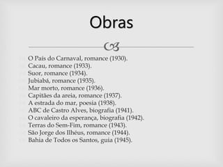 
 O País do Carnaval, romance (1930).
 Cacau, romance (1933).
 Suor, romance (1934).
 Jubiabá, romance (1935).
 Mar morto, romance (1936).
 Capitães da areia, romance (1937).
 A estrada do mar, poesia (1938).
 ABC de Castro Alves, biografia (1941).
 O cavaleiro da esperança, biografia (1942).
 Terras do Sem-Fim, romance (1943).
 São Jorge dos Ilhéus, romance (1944).
 Bahia de Todos os Santos, guia (1945).
Obras
 
