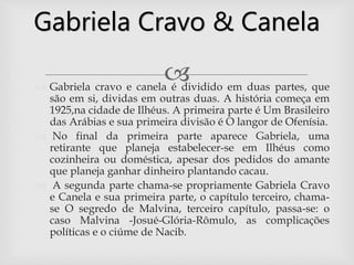 
Gabriela Cravo & Canela
 Gabriela cravo e canela é dividido em duas partes, que
são em si, dividas em outras duas. A história começa em
1925,na cidade de Ilhéus. A primeira parte é Um Brasileiro
das Arábias e sua primeira divisão é O langor de Ofenísia.
 No final da primeira parte aparece Gabriela, uma
retirante que planeja estabelecer-se em Ilhéus como
cozinheira ou doméstica, apesar dos pedidos do amante
que planeja ganhar dinheiro plantando cacau.
 A segunda parte chama-se propriamente Gabriela Cravo
e Canela e sua primeira parte, o capítulo terceiro, chama-
se O segredo de Malvina, terceiro capítulo, passa-se: o
caso Malvina -Josué-Glória-Rômulo, as complicações
políticas e o ciúme de Nacib.
 