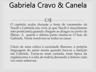  O capítulo acaba durante a festa de casamento de
Nacib e Gabriela (no civil, já que Nacib é muçulmano
não-praticante),quando chegam as dragas no porto de
Ilhéus. A quarta e última parte chama-se O luar de
Gabriela. Nesta resolvem-se todos os casos.
 Cheio de uma crítica à sociedade ilheense, a própria
linguagem do autor muda quando foca-se a atenção
em Gabriela. Torna-se mais cantada, mais típica da
região(como é a fala de todos),deixando a leitura cada
vez mais saborosa.
Gabriela Cravo & Canela
 