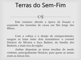
Este romance aborda a época da fixação e
expansão das fazendas de cacau em São Jorge dos
Ilhéus.
Com a cobiça e o desejo de enriquecimento,
surgem as lutas entre dois fazendeiros: o coronel
Horácio da Silveira e Juca Badaró, da família dos
Badarós, a mais rica da região.
Ambas disputam as terras incultas de modo
violento, principalmente Horácio, para quem as armas
eram as únicas leis.
Terras do Sem-Fim
 