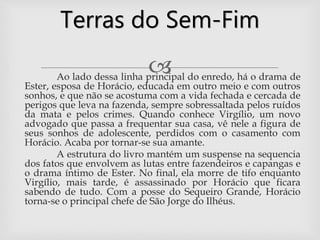 Ao lado dessa linha principal do enredo, há o drama de
Ester, esposa de Horácio, educada em outro meio e com outros
sonhos, e que não se acostuma com a vida fechada e cercada de
perigos que leva na fazenda, sempre sobressaltada pelos ruídos
da mata e pelos crimes. Quando conhece Virgílio, um novo
advogado que passa a frequentar sua casa, vê nele a figura de
seus sonhos de adolescente, perdidos com o casamento com
Horácio. Acaba por tornar-se sua amante.
A estrutura do livro mantém um suspense na sequencia
dos fatos que envolvem as lutas entre fazendeiros e capangas e
o drama íntimo de Ester. No final, ela morre de tifo enquanto
Virgílio, mais tarde, é assassinado por Horácio que ficara
sabendo de tudo. Com a posse do Sequeiro Grande, Horácio
torna-se o principal chefe de São Jorge do Ilhéus.
Terras do Sem-Fim
 