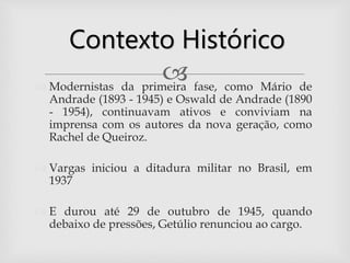  Modernistas da primeira fase, como Mário de
Andrade (1893 - 1945) e Oswald de Andrade (1890
- 1954), continuavam ativos e conviviam na
imprensa com os autores da nova geração, como
Rachel de Queiroz.
 Vargas iniciou a ditadura militar no Brasil, em
1937
 E durou até 29 de outubro de 1945, quando
debaixo de pressões, Getúlio renunciou ao cargo.
Contexto Histórico
 