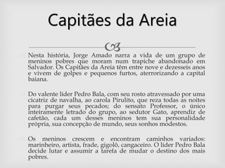  Nesta história, Jorge Amado narra a vida de um grupo de
meninos pobres que moram num trapiche abandonado em
Salvador. Os Capitães da Areia têm entre nove e dezesseis anos
e vivem de golpes e pequenos furtos, aterrorizando a capital
baiana.
 Do valente líder Pedro Bala, com seu rosto atravessado por uma
cicatriz de navalha, ao carola Pirulito, que reza todas as noites
para purgar seus pecados; do sensato Professor, o único
inteiramente letrado do grupo, ao sedutor Gato, aprendiz de
cafetão, cada um desses meninos tem sua personalidade
própria, sua concepção de mundo, seus sonhos modestos.
 Os meninos crescem e encontram caminhos variados:
marinheiro, artista, frade, gigolô, cangaceiro. O líder Pedro Bala
decide lutar e assumir a tarefa de mudar o destino dos mais
pobres.
Capitães da Areia
 
