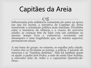  Influenciada pela militância comunista do autor na época
em que foi escrita, a narrativa de Capitães da Areia
transcende a orientação política mais imediata. Divididas
entre a inocência da infância e a crueza do universo
adulto, as crianças têm de lidar com um cotidiano ao
mesmo tempo livre e vulnerável, revelando um
desamparo e uma fragilidade que, em muitos aspectos,
permanecem atuais.
 A má fama do grupo, no entanto, se espalha pela cidade.
Contra eles se levantam os jornais, a polícia, o juizado de
menores e as “famílias distintas”. Mas há também quem
os ajude: o padre José Pedro, a mãe de santo Don’Aninha,
o estivador João de Adão e o capoeirista Querido-de-
Deus.
Capitães da Areia
 